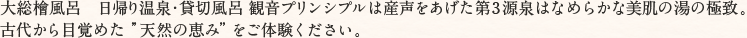 大総檜風呂　日帰り温泉・貸切風呂 観音プリンシプルは産声をあげた第3源泉はなめらかな美肌の湯の極致。古代から目覚めた”天然の恵み”をご体験ください。