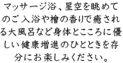 マッサージ浴、星空を眺めてのご入浴や檜の香りで癒される大風呂など身体とこころに優しい健康増進のひとときを存分にお楽しみください。